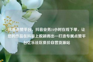 抖音点赞平台，抖音业务24小时在线下单，让您的作品在抖音上脱颖而出—打造专属点赞平台亿乐社区低价自营货源站