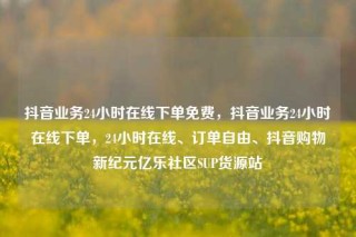 抖音业务24小时在线下单免费，抖音业务24小时在线下单，24小时在线、订单自由、抖音购物新纪元亿乐社区SUP货源站