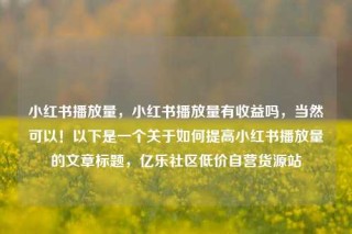 小红书播放量，小红书播放量有收益吗，当然可以！以下是一个关于如何提高小红书播放量的文章标题，亿乐社区低价自营货源站
