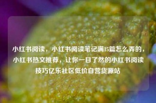 小红书阅读，小红书阅读笔记满15篇怎么弄的，小红书热文推荐，让你一目了然的小红书阅读技巧亿乐社区低价自营货源站