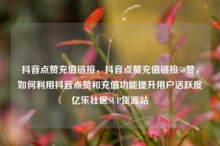 抖音点赞充值链接，抖音点赞充值链接50赞，如何利用抖音点赞和充值功能提升用户活跃度亿乐社区SUP货源站