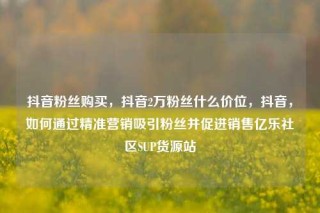 抖音粉丝购买，抖音2万粉丝什么价位，抖音，如何通过精准营销吸引粉丝并促进销售亿乐社区SUP货源站