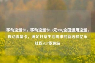 移动流量卡，移动流量卡19元360g全国通用流量，移动流量卡，满足日常生活需求的新选择亿乐社区SUP货源站