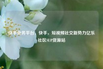 快手业务平台，快手，短视频社交新势力亿乐社区SUP货源站