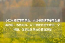 小红书阅读下单平台，小红书阅读下单平台是真的吗，当然可以。以下是我为您生成的一个标题，亿乐社区低价自营货源站