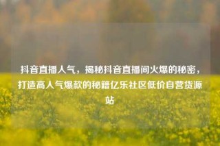 抖音直播人气，揭秘抖音直播间火爆的秘密，打造高人气爆款的秘籍亿乐社区低价自营货源站