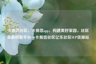 卡易信社区，卡易信app，构建美好家园，社区金融创新平台—卡易信社区亿乐社区SUP货源站