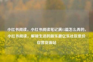 小红书阅读，小红书阅读笔记满15篇怎么弄的，小红书阅读，解锁生活的新乐趣亿乐社区低价自营货源站