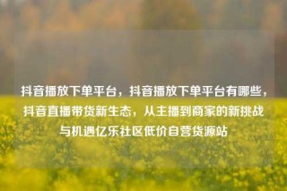 抖音播放下单平台，抖音播放下单平台有哪些，抖音直播带货新生态，从主播到商家的新挑战与机遇亿乐社区低价自营货源站