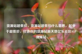 货源站超低价，货源站超低价什么意思，起步于超低价，打造你的货源站新天地亿乐社区SUP货源站