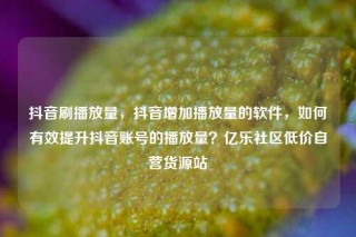 抖音刷播放量，抖音增加播放量的软件，如何有效提升抖音账号的播放量？亿乐社区低价自营货源站