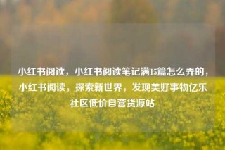 小红书阅读，小红书阅读笔记满15篇怎么弄的，小红书阅读，探索新世界，发现美好事物亿乐社区低价自营货源站