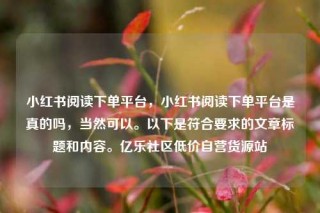小红书阅读下单平台，小红书阅读下单平台是真的吗，当然可以。以下是符合要求的文章标题和内容。亿乐社区低价自营货源站