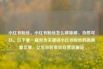 小红书粉丝，小红书粉丝怎么移除掉，当然可以。以下是一篇包含关键词小红书粉丝的高质量文章，亿乐社区低价自营货源站