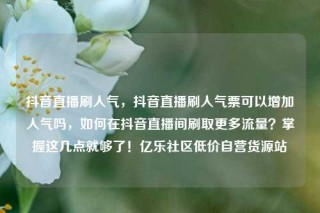 抖音直播刷人气，抖音直播刷人气票可以增加人气吗，如何在抖音直播间刷取更多流量？掌握这几点就够了！亿乐社区低价自营货源站