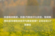 抖音粉丝购买，抖音2万粉丝什么价位，如何利用抖音实现粉丝经济与商业变现？亿乐社区SUP货源站