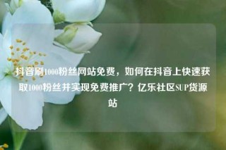 抖音刷1000粉丝网站免费，如何在抖音上快速获取1000粉丝并实现免费推广？亿乐社区SUP货源站