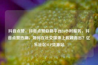 抖音点赞，抖音点赞自助平台24小时服务，抖音点赞热潮，如何在社交媒体上脱颖而出？亿乐社区SUP货源站