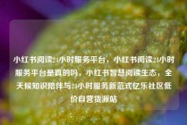 小红书阅读24小时服务平台，小红书阅读24小时服务平台是真的吗，小红书智慧阅读生态，全天候知识陪伴与24小时服务新范式亿乐社区低价自营货源站