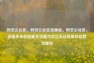 时空云社区，时空云社区货源站，时空云社区，连接未来的智能生活新方式亿乐社区低价自营货源站