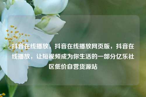 抖音在线播放，抖音在线播放网页版	，抖音在线播放，让短视频成为你生活的一部分亿乐社区低价自营货源站  第1张
