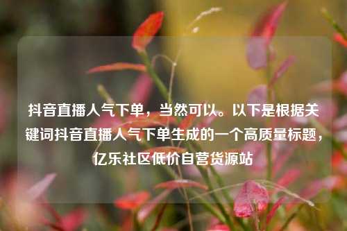 抖音直播人气下单，当然可以。以下是根据关键词抖音直播人气下单生成的一个高质量标题，亿乐社区低价自营货源站  第1张
