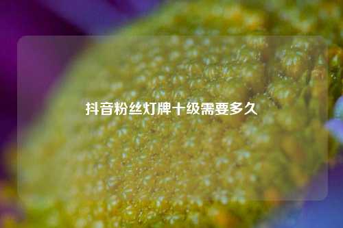 抖音粉丝灯牌十级需要多久  第1张