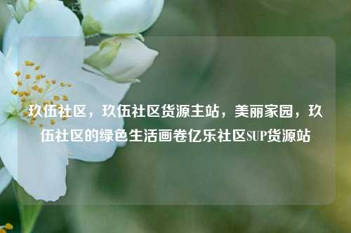 玖伍社区，玖伍社区货源主站，美丽家园	，玖伍社区的绿色生活画卷亿乐社区SUP货源站  第1张