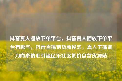 抖音真人播放下单平台	，抖音真人播放下单平台有哪些，抖音直播带货新模式，真人主播助力商家精准引流亿乐社区低价自营货源站  第1张