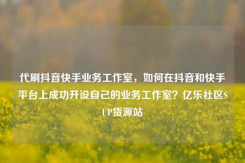 代刷抖音快手业务工作室，如何在抖音和快手平台上成功开设自己的业务工作室？亿乐社区SUP货源站  第1张